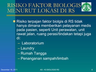 RISIKO FAKTOR BIOLOGIS MENURUT LOKASI DI RS Risiko terpajan faktor biolgis di RS tidak hanya dimana memberikan pelayanan medis pada pasien, seperti Unit perawatan, unit rawat jalan, ruang perasi/tindakan tetapi juga di: Laboratorium  Laundry Rumah Tangga Penanganan sampah/limbah AS - K3 BIOLOGIS RS December 18, 2011 