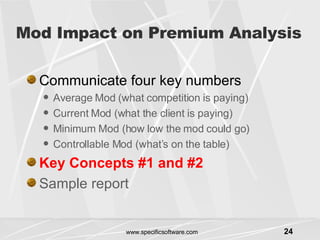 Mod Impact on Premium Analysis Communicate four key numbers Average Mod (what competition is paying) Current Mod (what the client is paying) Minimum Mod (how low the mod could go) Controllable Mod (what’s on the table) Key Concepts #1 and #2 Sample report 