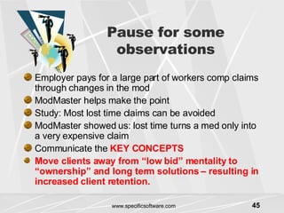Pause for some observations Employer pays for a large part of workers comp claims through changes in the mod ModMaster helps make the point Study: Most lost time claims can be avoided  ModMaster showed us: lost time turns a med only into a very expensive claim Communicate the  KEY CONCEPTS Move clients away from “low bid” mentality to “ownership” and long term solutions – resulting in increased client retention. 