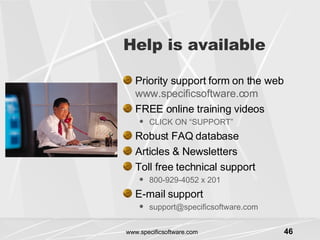 Help is available Priority support form on the web  www.specificsoftware.com FREE online training videos CLICK ON “SUPPORT” Robust FAQ database Articles & Newsletters Toll free technical support  800-929-4052 x 201 E-mail support [email_address] 