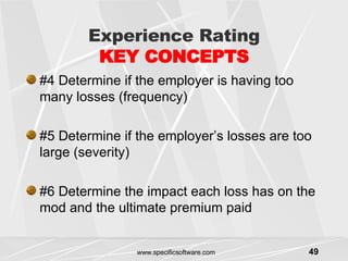 Experience Rating KEY CONCEPTS #4 Determine if the employer is having too many losses (frequency) #5 Determine if the employer’s losses are too large (severity) #6 Determine the impact each loss has on the mod and the ultimate premium paid 