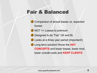Fair & Balanced Comparison of actual losses vs. expected losses NOT >> Losses to premium Designed to be “Fair” (W and B) Looks at a three year period (important!) Long term solution! Know the  KEY CONCEPTS  and lower losses, lower mod, lower overall costs and  KEEP CLIENTS 