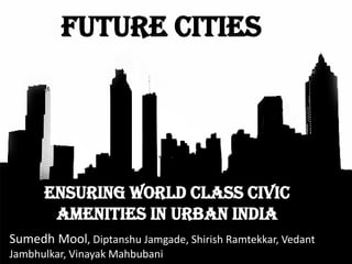 Ensuring world class civic
amenities in URBAN INDIA
Future Cities
Sumedh Mool, Diptanshu Jamgade, Shirish Ramtekkar, Vedant
Jambhulkar, Vinayak Mahbubani
 