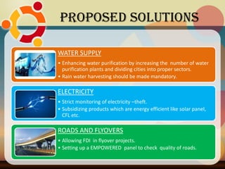 Proposed Solutions
WATER SUPPLY
• Enhancing water purification by increasing the number of water
purification plants and dividing cities into proper sectors.
• Rain water harvesting should be made mandatory.
ELECTRICITY
• Strict monitoring of electricity –theft.
• Subsidizing products which are energy efficient like solar panel,
CFL etc.
ROADS AND FLYOVERS
• Allowing FDI in flyover projects.
• Setting up a EMPOWERED panel to check quality of roads.
 