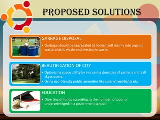 GARBAGE DISPOSAL
• Garbage should be segregated at home itself mainly into organic
waste, plastic waste and electronic waste.
BEAUTIFICATION OF CITY
• Optimizing space utility by increasing densities of gardens and tall
skyscrapers.
• Using eco-friendly public amenities like solar-street-lights etc.
EDUCATION
• Diverting of funds according to the number of poor or
underprivileged in a government school.
Proposed Solutions
 