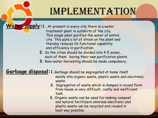 Implementation
Water supply:1. At present in every city there is a water
treatment plant in outskirts of the city.
This single plant purifies the water of entire
city. This puts a lot of strain on the plant and
thereby reduces its functional capability
and efficiency in purification.
2. So the cities should be divided into 4-5 zones ,
each of them having their own purification plants.
3. Rain-water harvesting should be made compulsory.
Garbage disposal:1.Garbage should be segregated at home itself
mainly into organic waste, plastic waste and electronic
waste.
2. Segregation of waste which is dumped in mixed form
from house is very difficult, costly and inefficient
task.
3. Organic waste can be used for making compost
and natural fertilizers whereas electronic and
plastic waste can be recycled and reused in
best way possible.
 