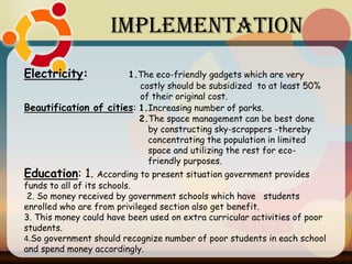 Electricity: 1.The eco-friendly gadgets which are very
costly should be subsidized to at least 50%
of their original cost.
Beautification of cities: 1.Increasing number of parks.
2.The space management can be best done
by constructing sky-scrappers -thereby
concentrating the population in limited
space and utilizing the rest for eco-
friendly purposes.
Education: 1. According to present situation government provides
funds to all of its schools.
2. So money received by government schools which have students
enrolled who are from privileged section also get benefit.
3. This money could have been used on extra curricular activities of poor
students.
4.So government should recognize number of poor students in each school
and spend money accordingly.
Implementation
 