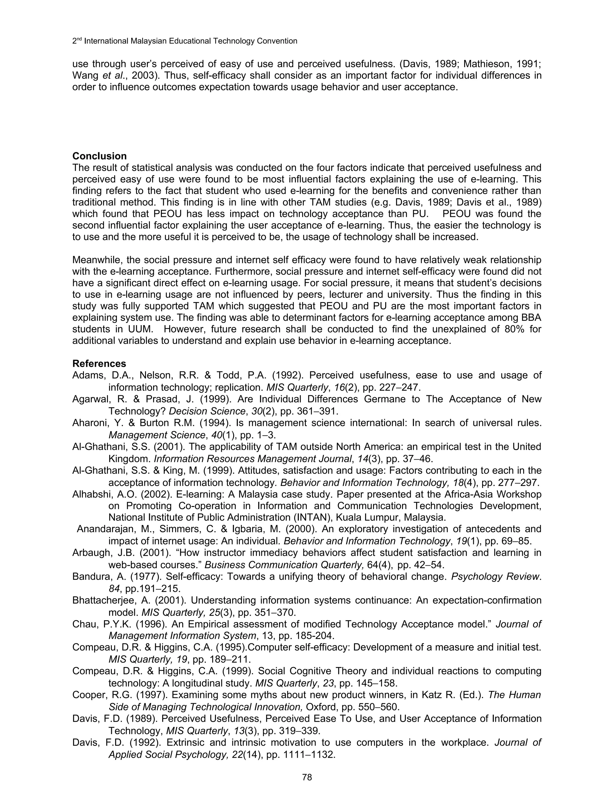 2nd International Malaysian Educational Technology Convention

use through user’s perceived of easy of use and perceived usefulness. (Davis, 1989; Mathieson, 1991;
Wang et al., 2003). Thus, self-efficacy shall consider as an important factor for individual differences in
order to influence outcomes expectation towards usage behavior and user acceptance.




Conclusion
The result of statistical analysis was conducted on the four factors indicate that perceived usefulness and
perceived easy of use were found to be most influential factors explaining the use of e-learning. This
finding refers to the fact that student who used e-learning for the benefits and convenience rather than
traditional method. This finding is in line with other TAM studies (e.g. Davis, 1989; Davis et al., 1989)
which found that PEOU has less impact on technology acceptance than PU. PEOU was found the
second influential factor explaining the user acceptance of e-learning. Thus, the easier the technology is
to use and the more useful it is perceived to be, the usage of technology shall be increased.

Meanwhile, the social pressure and internet self efficacy were found to have relatively weak relationship
with the e-learning acceptance. Furthermore, social pressure and internet self-efficacy were found did not
have a significant direct effect on e-learning usage. For social pressure, it means that student’s decisions
to use in e-learning usage are not influenced by peers, lecturer and university. Thus the finding in this
study was fully supported TAM which suggested that PEOU and PU are the most important factors in
explaining system use. The finding was able to determinant factors for e-learning acceptance among BBA
students in UUM. However, future research shall be conducted to find the unexplained of 80% for
additional variables to understand and explain use behavior in e-learning acceptance.

References
Adams, D.A., Nelson, R.R. & Todd, P.A. (1992). Perceived usefulness, ease to use and usage of
        information technology; replication. MIS Quarterly, 16(2), pp. 227−247.
Agarwal, R. & Prasad, J. (1999). Are Individual Differences Germane to The Acceptance of New
        Technology? Decision Science, 30(2), pp. 361−391.
Aharoni, Y. & Burton R.M. (1994). Is management science international: In search of universal rules.
        Management Science, 40(1), pp. 1−3.
Al-Ghathani, S.S. (2001). The applicability of TAM outside North America: an empirical test in the United
        Kingdom. Information Resources Management Journal, 14(3), pp. 37−46.
Al-Ghathani, S.S. & King, M. (1999). Attitudes, satisfaction and usage: Factors contributing to each in the
        acceptance of information technology. Behavior and Information Technology, 18(4), pp. 277−297.
Alhabshi, A.O. (2002). E-learning: A Malaysia case study. Paper presented at the Africa-Asia Workshop
        on Promoting Co-operation in Information and Communication Technologies Development,
        National Institute of Public Administration (INTAN), Kuala Lumpur, Malaysia.
 Anandarajan, M., Simmers, C. & Igbaria, M. (2000). An exploratory investigation of antecedents and
        impact of internet usage: An individual. Behavior and Information Technology, 19(1), pp. 69−85.
Arbaugh, J.B. (2001). “How instructor immediacy behaviors affect student satisfaction and learning in
        web-based courses.” Business Communication Quarterly, 64(4), pp. 42−54.
Bandura, A. (1977). Self-efficacy: Towards a unifying theory of behavioral change. Psychology Review.
        84, pp.191−215.
Bhattacherjee, A. (2001). Understanding information systems continuance: An expectation-confirmation
        model. MIS Quarterly, 25(3), pp. 351−370.
Chau, P.Y.K. (1996). An Empirical assessment of modified Technology Acceptance model.” Journal of
        Management Information System, 13, pp. 185-204.
Compeau, D.R. & Higgins, C.A. (1995).Computer self-efficacy: Development of a measure and initial test.
        MIS Quarterly, 19, pp. 189−211.
Compeau, D.R. & Higgins, C.A. (1999). Social Cognitive Theory and individual reactions to computing
        technology: A longitudinal study. MIS Quarterly, 23, pp. 145−158.
Cooper, R.G. (1997). Examining some myths about new product winners, in Katz R. (Ed.). The Human
        Side of Managing Technological Innovation, Oxford, pp. 550−560.
Davis, F.D. (1989). Perceived Usefulness, Perceived Ease To Use, and User Acceptance of Information
        Technology, MIS Quarterly, 13(3), pp. 319−339.
Davis, F.D. (1992). Extrinsic and intrinsic motivation to use computers in the workplace. Journal of
        Applied Social Psychology, 22(14), pp. 1111−1132.

                                                                78
 
