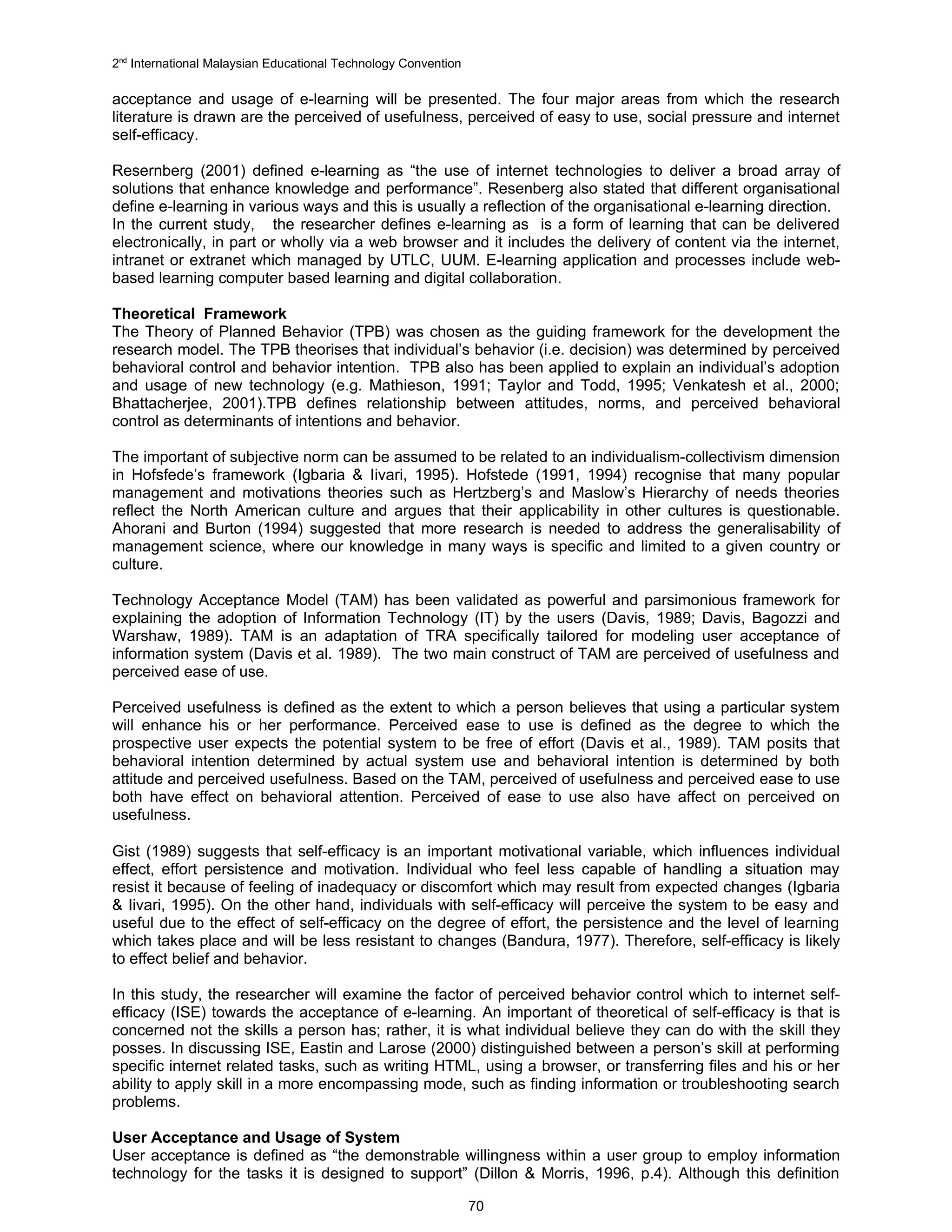 2nd International Malaysian Educational Technology Convention

acceptance and usage of e-learning will be presented. The four major areas from which the research
literature is drawn are the perceived of usefulness, perceived of easy to use, social pressure and internet
self-efficacy.

Resernberg (2001) defined e-learning as “the use of internet technologies to deliver a broad array of
solutions that enhance knowledge and performance”. Resenberg also stated that different organisational
define e-learning in various ways and this is usually a reflection of the organisational e-learning direction.
In the current study, the researcher defines e-learning as is a form of learning that can be delivered
electronically, in part or wholly via a web browser and it includes the delivery of content via the internet,
intranet or extranet which managed by UTLC, UUM. E-learning application and processes include web-
based learning computer based learning and digital collaboration.

Theoretical Framework
The Theory of Planned Behavior (TPB) was chosen as the guiding framework for the development the
research model. The TPB theorises that individual’s behavior (i.e. decision) was determined by perceived
behavioral control and behavior intention. TPB also has been applied to explain an individual’s adoption
and usage of new technology (e.g. Mathieson, 1991; Taylor and Todd, 1995; Venkatesh et al., 2000;
Bhattacherjee, 2001).TPB defines relationship between attitudes, norms, and perceived behavioral
control as determinants of intentions and behavior.

The important of subjective norm can be assumed to be related to an individualism-collectivism dimension
in Hofsfede’s framework (Igbaria & Iivari, 1995). Hofstede (1991, 1994) recognise that many popular
management and motivations theories such as Hertzberg’s and Maslow’s Hierarchy of needs theories
reflect the North American culture and argues that their applicability in other cultures is questionable.
Ahorani and Burton (1994) suggested that more research is needed to address the generalisability of
management science, where our knowledge in many ways is specific and limited to a given country or
culture.

Technology Acceptance Model (TAM) has been validated as powerful and parsimonious framework for
explaining the adoption of Information Technology (IT) by the users (Davis, 1989; Davis, Bagozzi and
Warshaw, 1989). TAM is an adaptation of TRA specifically tailored for modeling user acceptance of
information system (Davis et al. 1989). The two main construct of TAM are perceived of usefulness and
perceived ease of use.

Perceived usefulness is defined as the extent to which a person believes that using a particular system
will enhance his or her performance. Perceived ease to use is defined as the degree to which the
prospective user expects the potential system to be free of effort (Davis et al., 1989). TAM posits that
behavioral intention determined by actual system use and behavioral intention is determined by both
attitude and perceived usefulness. Based on the TAM, perceived of usefulness and perceived ease to use
both have effect on behavioral attention. Perceived of ease to use also have affect on perceived on
usefulness.

Gist (1989) suggests that self-efficacy is an important motivational variable, which influences individual
effect, effort persistence and motivation. Individual who feel less capable of handling a situation may
resist it because of feeling of inadequacy or discomfort which may result from expected changes (Igbaria
& Iivari, 1995). On the other hand, individuals with self-efficacy will perceive the system to be easy and
useful due to the effect of self-efficacy on the degree of effort, the persistence and the level of learning
which takes place and will be less resistant to changes (Bandura, 1977). Therefore, self-efficacy is likely
to effect belief and behavior.

In this study, the researcher will examine the factor of perceived behavior control which to internet self-
efficacy (ISE) towards the acceptance of e-learning. An important of theoretical of self-efficacy is that is
concerned not the skills a person has; rather, it is what individual believe they can do with the skill they
posses. In discussing ISE, Eastin and Larose (2000) distinguished between a person’s skill at performing
specific internet related tasks, such as writing HTML, using a browser, or transferring files and his or her
ability to apply skill in a more encompassing mode, such as finding information or troubleshooting search
problems.

User Acceptance and Usage of System
User acceptance is defined as “the demonstrable willingness within a user group to employ information
technology for the tasks it is designed to support” (Dillon & Morris, 1996, p.4). Although this definition

                                                                70
 