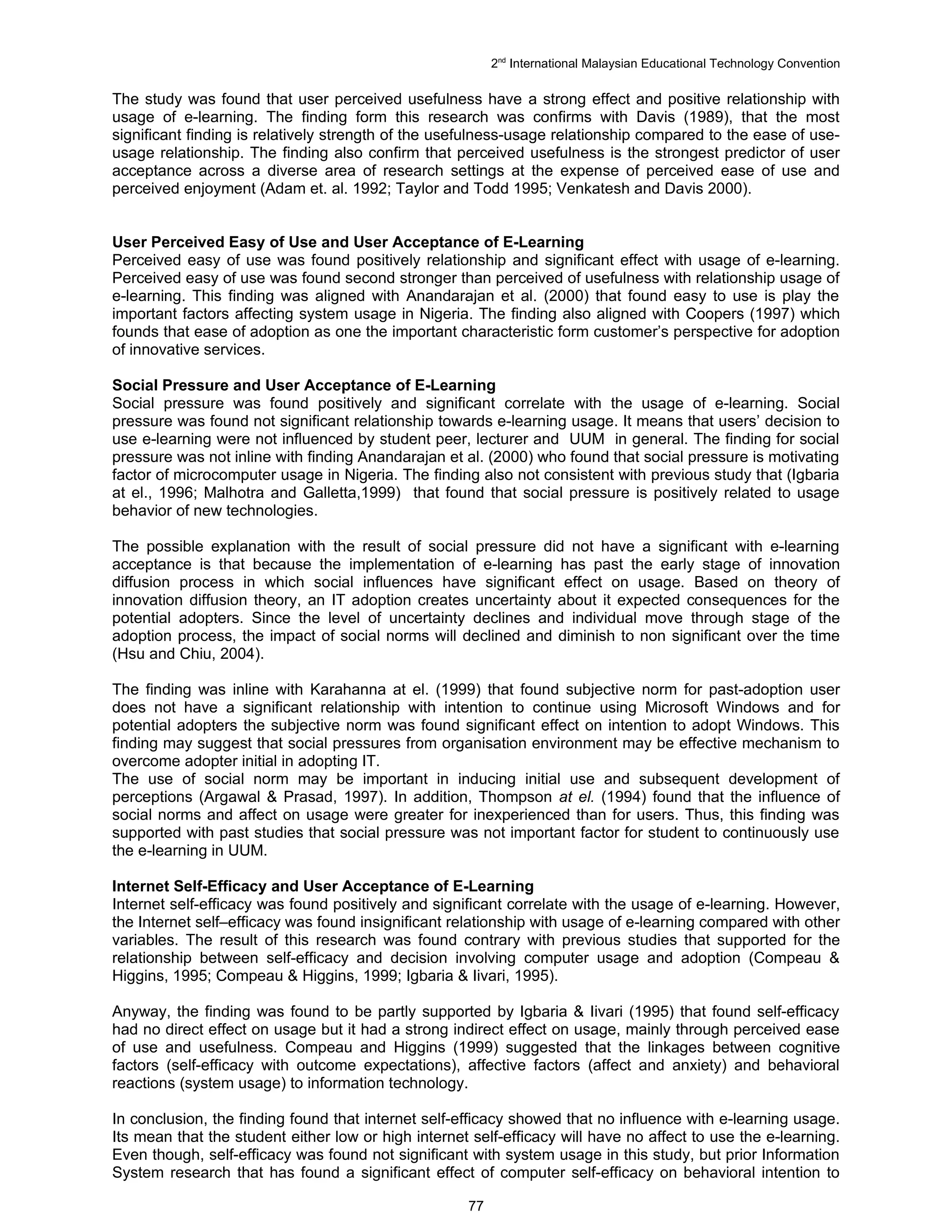 2nd International Malaysian Educational Technology Convention

The study was found that user perceived usefulness have a strong effect and positive relationship with
usage of e-learning. The finding form this research was confirms with Davis (1989), that the most
significant finding is relatively strength of the usefulness-usage relationship compared to the ease of use-
usage relationship. The finding also confirm that perceived usefulness is the strongest predictor of user
acceptance across a diverse area of research settings at the expense of perceived ease of use and
perceived enjoyment (Adam et. al. 1992; Taylor and Todd 1995; Venkatesh and Davis 2000).


User Perceived Easy of Use and User Acceptance of E-Learning
Perceived easy of use was found positively relationship and significant effect with usage of e-learning.
Perceived easy of use was found second stronger than perceived of usefulness with relationship usage of
e-learning. This finding was aligned with Anandarajan et al. (2000) that found easy to use is play the
important factors affecting system usage in Nigeria. The finding also aligned with Coopers (1997) which
founds that ease of adoption as one the important characteristic form customer’s perspective for adoption
of innovative services.

Social Pressure and User Acceptance of E-Learning
Social pressure was found positively and significant correlate with the usage of e-learning. Social
pressure was found not significant relationship towards e-learning usage. It means that users’ decision to
use e-learning were not influenced by student peer, lecturer and UUM in general. The finding for social
pressure was not inline with finding Anandarajan et al. (2000) who found that social pressure is motivating
factor of microcomputer usage in Nigeria. The finding also not consistent with previous study that (Igbaria
at el., 1996; Malhotra and Galletta,1999) that found that social pressure is positively related to usage
behavior of new technologies.

The possible explanation with the result of social pressure did not have a significant with e-learning
acceptance is that because the implementation of e-learning has past the early stage of innovation
diffusion process in which social influences have significant effect on usage. Based on theory of
innovation diffusion theory, an IT adoption creates uncertainty about it expected consequences for the
potential adopters. Since the level of uncertainty declines and individual move through stage of the
adoption process, the impact of social norms will declined and diminish to non significant over the time
(Hsu and Chiu, 2004).

The finding was inline with Karahanna at el. (1999) that found subjective norm for past-adoption user
does not have a significant relationship with intention to continue using Microsoft Windows and for
potential adopters the subjective norm was found significant effect on intention to adopt Windows. This
finding may suggest that social pressures from organisation environment may be effective mechanism to
overcome adopter initial in adopting IT.
The use of social norm may be important in inducing initial use and subsequent development of
perceptions (Argawal & Prasad, 1997). In addition, Thompson at el. (1994) found that the influence of
social norms and affect on usage were greater for inexperienced than for users. Thus, this finding was
supported with past studies that social pressure was not important factor for student to continuously use
the e-learning in UUM.

Internet Self-Efficacy and User Acceptance of E-Learning
Internet self-efficacy was found positively and significant correlate with the usage of e-learning. However,
the Internet self–efficacy was found insignificant relationship with usage of e-learning compared with other
variables. The result of this research was found contrary with previous studies that supported for the
relationship between self-efficacy and decision involving computer usage and adoption (Compeau &
Higgins, 1995; Compeau & Higgins, 1999; Igbaria & Iivari, 1995).

Anyway, the finding was found to be partly supported by Igbaria & Iivari (1995) that found self-efficacy
had no direct effect on usage but it had a strong indirect effect on usage, mainly through perceived ease
of use and usefulness. Compeau and Higgins (1999) suggested that the linkages between cognitive
factors (self-efficacy with outcome expectations), affective factors (affect and anxiety) and behavioral
reactions (system usage) to information technology.

In conclusion, the finding found that internet self-efficacy showed that no influence with e-learning usage.
Its mean that the student either low or high internet self-efficacy will have no affect to use the e-learning.
Even though, self-efficacy was found not significant with system usage in this study, but prior Information
System research that has found a significant effect of computer self-efficacy on behavioral intention to

                                                     77
 