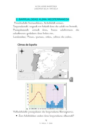 ALTZA HERRI IKASTETXEA
                  LAGUNTZA GELA- HIPI GELA




  2. BARRUALDEKO KLIMA MEDITERRANEOA
 Penintsulako barrualdean, kostaldetik urrun.
Tenperaturak: neguak oso hotzak dira eta udak oso beroak.
Prezipitazioak: urriak dira, baina udaberrian eta
udazkenean gertatzen dira batez ere.
Landaretza: Pinua, ipurua, artea, sabina eta isatsa.




Valladolideko prezipitazio eta tenperatura klimograma.
  • Zein hilabetetan izaten dira tenperatura altuenak?
                              4
                       5. MAILA, 9. GAIA
 