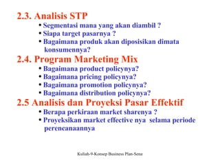 2.3. Analisis STP Segmentasi mana yang akan diambil ? Siapa target pasarnya ? Bagaimana produk akan diposisikan dimata  konsumennya? 2.4. Program Marketing Mix Bagaimana product policynya? Bagaimana pricing policynya? Bagaimana promotion policynya? Bagaimana distribution policynya? 2.5 Analisis dan Proyeksi Pasar Effektif Berapa perkiraan market sharenya ? Proyeksikan market effective nya  selama periode  perencanaannya 