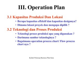 III. Operation Plan 3.1 Kapasitas Produksi Dan Lokasi Berapa kapasitas effektif dan kapasitas designnya? Dimana lokasi proyek dan mengapa dipilih ? 3.2 Teknologi dan Proses Produksi Teknologi proses produksi apa yang digunakan ? Darimana sumber teknologinya ? Bagaimana operation process chart/ Flow process chart nya ? 