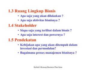 1.3 Ruang Lingkup Bisnis Apa saja yang akan dilakukan ? Apa saja aktivitas bisnisnya ? 1.4 Stakeholder Siapa saja yang terlibat dalam bisnis ? Apa saja interest dan powernya ?  1.5 Pendekatan Kebijakan apa yang akan ditempuh dalam investasi dan permodalan? Bagaimana proses manajemen bisnisnya ? 