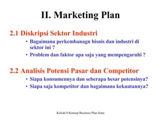 II. Marketing Plan 2.1 Diskripsi Sektor Industri Bagaimana perkembanagn bisnis dan industri di sektor ini ? Problem dan faktor apa saja yang mempengaruhi ? 2.2 Analisis Potensi Pasar dan Competitor Siapa konsumennya dan seberapa besar potensinya? Siapa saja kompetitor dan bagaimana kekuatannya? 