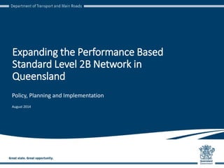 Expanding the Performance Based
Standard Level 2B Network in
Queensland
Policy, Planning and Implementation
August 2014
 