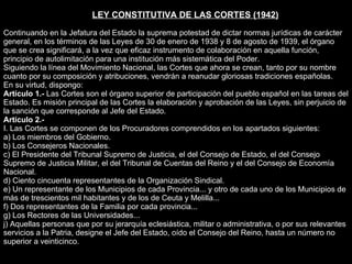 LEY CONSTITUTIVA DE LAS CORTES (1942) Continuando en la Jefatura del Estado la suprema potestad de dictar normas jurídicas de carácter general, en los términos de las Leyes de 30 de enero de 1938 y 8 de agosto de 1939, el órgano que se crea significará, a la vez que eficaz instrumento de colaboración en aquella función, principio de autolimitación para una institución más sistemática del Poder.  Siguiendo la línea del Movimiento Nacional, las Cortes que ahora se crean, tanto por su nombre cuanto por su composición y atribuciones, vendrán a reanudar gloriosas tradiciones españolas.  En su virtud, dispongo:  Artículo 1.-  Las Cortes son el órgano superior de participación del pueblo español en las tareas del Estado. Es misión principal de las Cortes la elaboración y aprobación de las Leyes, sin perjuicio de la sanción que corresponde al Jefe del Estado.  Artículo 2.- I. Las Cortes se componen de los Procuradores comprendidos en los apartados siguientes:  a) Los miembros del Gobierno. b) Los Consejeros Nacionales. c) El Presidente del Tribunal Supremo de Justicia, el del Consejo de Estado, el del Consejo Supremo de Justicia Militar, el del Tribunal de Cuentas del Reino y el del Consejo de Economía Nacional. d) Ciento cincuenta representantes de la Organización Sindical. e) Un representante de los Municipios de cada Provincia... y otro de cada uno de los Municipios de más de trescientos mil habitantes y de los de Ceuta y Melilla... f) Dos representantes de la Familia por cada provincia... g) Los Rectores de las Universidades... j) Aquellas personas que por su jerarquía eclesiástica, militar o administrativa, o por sus relevantes servicios a la Patria, designe el Jefe del Estado, oído el Consejo del Reino, hasta un número no superior a veinticinco. 