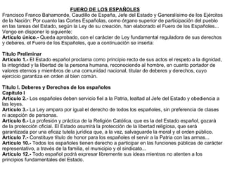 FUERO DE LOS ESPAÑOLES Francisco Franco Bahamonde, Caudillo de España, Jefe del Estado y Generalísimo de los Ejércitos de la Nación: Por cuanto las Cortes Españolas, como órgano superior de participación del pueblo en las tareas del Estado, según la Ley de su creación, han elaborado el Fuero de los Españoles... Vengo en disponer lo siguiente: Artículo único.-  Queda aprobado, con el carácter de Ley fundamental reguladora de sus derechos y deberes, el Fuero de los Españoles, que a continuación se inserta: Título Preliminar Artículo 1.-  El Estado español proclama como principio recto de sus actos el respeto a la dignidad, la integridad y la libertad de la persona humana, reconociendo al hombre, en cuanto portador de valores eternos y miembros de una comunidad nacional, titular de deberes y derechos, cuyo ejercicio garantiza en orden al bien común. Título I. Deberes y Derechos de los españoles Capítulo I Artículo 2.-  Los españoles deben servicio fiel a la Patria, lealtad al Jefe del Estado y obediencia a las leyes. Artículo 3.-  La Ley ampara por igual el derecho de todos los españoles, sin preferencia de clases ni acepción de personas. Artículo 6.-  La profesión y práctica de la Religión Católica, que es la del Estado español, gozará de la protección oficial. El Estado asumirá la protección de la libertad religiosa, que será garantizada por una eficaz tutela jurídica que, a la vez, salvaguarde la moral y el orden público. Artículo 7.-  Constituye título de honor para los españoles el servir a la Patria con las armas... Artículo 10.-  Todos los españoles tienen derecho a participar en las funciones públicas de carácter representativo, a través de la familia, el municipio y el sindicato... Artículo 12.-  Todo español podrá expresar libremente sus ideas mientras no atenten a los principios fundamentales del Estado. 