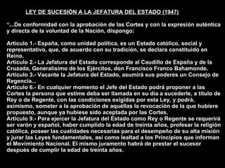 LEY DE SUCESIÓN A LA JEFATURA DEL ESTADO (1947) “...De conformidad con la aprobación de las Cortes y con la expresión auténtica y directa de la voluntad de la Nación, dispongo: Artículo 1.- España, como unidad política, es un Estado católico, social y representativo, que, de acuerdo con su tradición, se declara constituido en Reino. Artículo 2.- La Jefatura del Estado corresponde al Caudillo de España y de la Cruzada, Generalísimo de los Ejércitos, don Francisco Franco Bahamonde. Artículo 3.- Vacante la Jefatura del Estado, asumirá sus poderes un Consejo de Regencia... Artículo 6.- En cualquier momento el Jefe del Estado podrá proponer a las Cortes la persona que estime deba ser llamada en su día a sucederle, a título de Rey o de Regente, con las condiciones exigidas por esta Ley, y podrá, asimismo, someter a la aprobación de aquéllas la revocación de la que hubiere propuesto, aunque ya hubiese sido aceptada por las Cortes. Artículo 9.- Para ejercer la Jefatura del Estado como Rey o Regente se requerirá ser varón y español, haber cumplido la edad de treinta años, profesar la religión católica, poseer las cualidades necesarias para el desempeño de su alta misión y jurar las Leyes fundamentales, así como lealtad a los Principios que informan el Movimiento Nacional. El mismo juramento habrá de prestar el sucesor después de cumplir la edad de treinta años. 