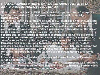 PROCLAMACIÓN DEL PRÍNCIPE JUAN CARLOS COMO SUCESOR EN LA JEFATURA DEL ESTADO. 22 DE JULIO DE 1969. "El VII de los Principios del Movimiento Nacional establece que la forma política del Estado español es ( ... ) la Monarquía tradicional, católica, social y representativa. La Ley de Sucesión en la Jefatura del Estado ( ... ) establece en su artículo sexto un procedimiento directo e inmediato de proveer a la sucesión en la Jefatura del Estado, confiriendo al Caudillo de España y Generalísimo de los Ejércitos la prerrogativa de proponer a las Cortes la persona que estime deba ser llamada en su día a sucederle, a título de Rey o de Regente ( ... ) Por todo ello, estimo llegado el momento de proponer a las Cortes Españolas como persona llamada en su día a sucederme, a título de Rey, al Príncipe Don Juan Carlos de Borbón y Borbón, quien, tras haber recibido la adecuada formación para su alta misión y formar parte de los tres Ejércitos, ha dado pruebas fehacientes de su acendrado patriotismo y de su total identificación con los Principios del Movimiento y leyes Fundamentales del Reino, y en el que concurren las demás condiciones establecidas el artículo noveno de la ley de Sucesión. En su virtud, y de conformidad con la ley aprobada por las Cortes Españolas, vengo en sancionar: Artículo primero. Al producirse la vacante en la Jefatura del Estado, se instaurará la Corona en la persona del Príncipe Don Juan Carlos de Borbón y Borbón, que la transmitirá según el orden regular de sucesión..." 