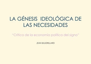 LA GÉNESIS IDEOLÓGICA DE
     LAS NECESIDADES
“Crítica de la economía política del signo”

               JEAN BAUDRILLARD
 