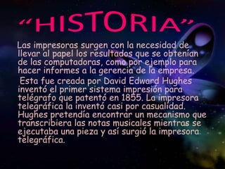“HISTORIA”<br />Las impresoras surgen con la necesidad de llevar al papel los resultados que se obtenían de las computador...