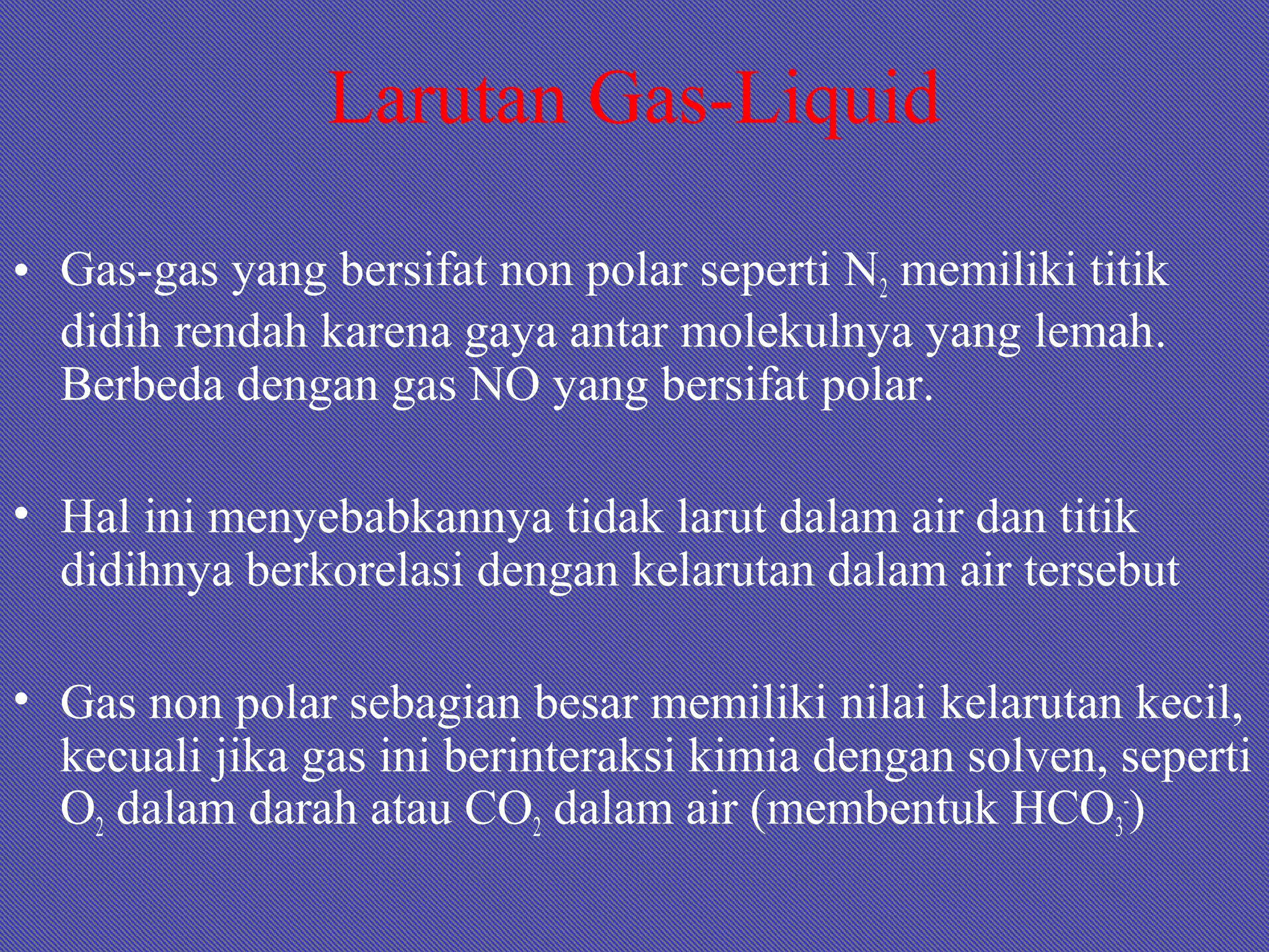 Larutan Gas-Liquid
• Gas-gas yang bersifat non polar seperti N2 memiliki titik
didih rendah karena gaya antar molekulnya yang lemah.
Berbeda dengan gas NO yang bersifat polar.
• Hal ini menyebabkannya tidak larut dalam air dan titik
didihnya berkorelasi dengan kelarutan dalam air tersebut
• Gas non polar sebagian besar memiliki nilai kelarutan kecil,
kecuali jika gas ini berinteraksi kimia dengan solven, seperti
O2 dalam darah atau CO2 dalam air (membentuk HCO3
-
)
 