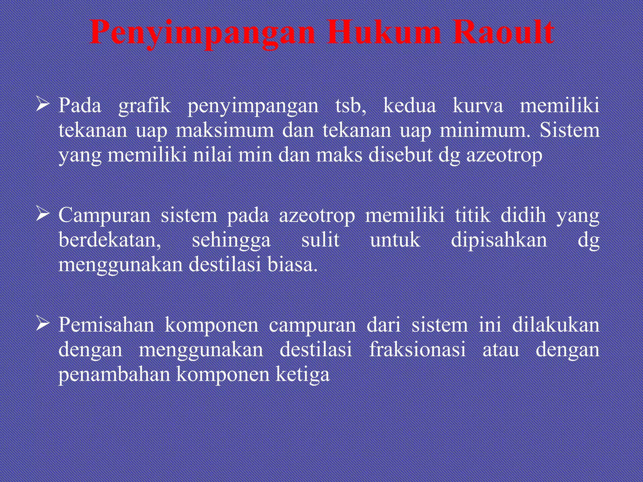  Pada grafik penyimpangan tsb, kedua kurva memiliki
tekanan uap maksimum dan tekanan uap minimum. Sistem
yang memiliki nilai min dan maks disebut dg azeotrop
 Campuran sistem pada azeotrop memiliki titik didih yang
berdekatan, sehingga sulit untuk dipisahkan dg
menggunakan destilasi biasa.
 Pemisahan komponen campuran dari sistem ini dilakukan
dengan menggunakan destilasi fraksionasi atau dengan
penambahan komponen ketiga
Penyimpangan Hukum Raoult
 