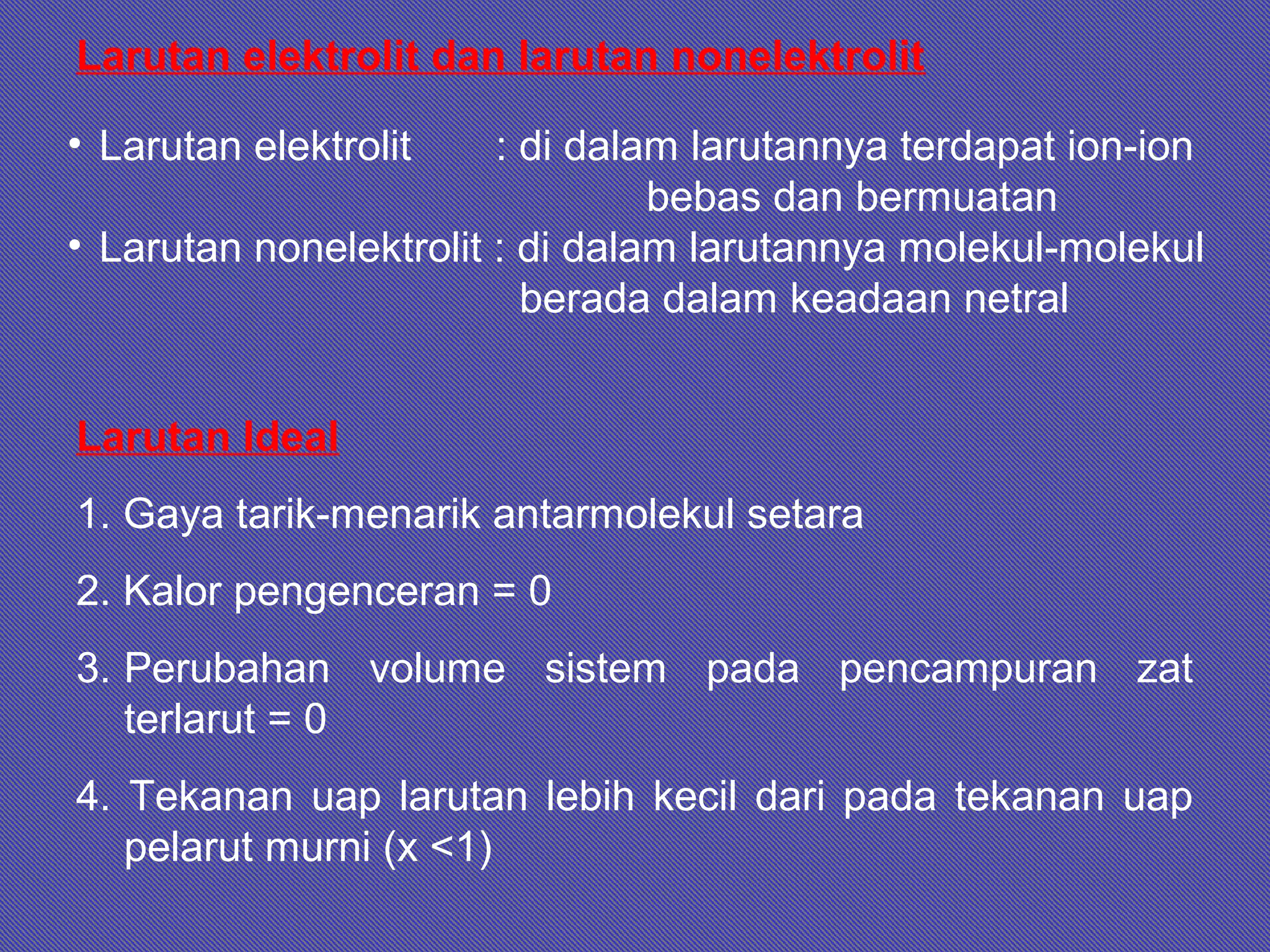 Larutan Ideal
1. Gaya tarik-menarik antarmolekul setara
2. Kalor pengenceran = 0
3. Perubahan volume sistem pada pencampuran zat
terlarut = 0
4. Tekanan uap larutan lebih kecil dari pada tekanan uap
pelarut murni (x <1)
Larutan elektrolit dan larutan nonelektrolit
• Larutan elektrolit : di dalam larutannya terdapat ion-ion
bebas dan bermuatan
• Larutan nonelektrolit : di dalam larutannya molekul-molekul
berada dalam keadaan netral
 