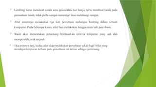  Lembing harus mendarat dalam area pendaratan dan hanya perlu membuat tanda pada
permukaan tanah, tidak perlu sampai menempel atau melubangi rumput.
 Atlet umumnya melakukan tiga kali percobaan melempar lembing dalam sebuah
kompetisi. Pada beberapa kasus, atlet bisa melakukan hingga enam kali percobaan.
 Wasit akan menentukan pemenang berdasarkan kriteria lemparan yang sah dan
memperoleh jarak terjauh.
 Jika poinnya seri, kedua atlet akan melakukan percobaan sekali lagi. Atlet yang
mendapat lemparan terbaik pada percobaan ini keluar sebagai pemenang.
 