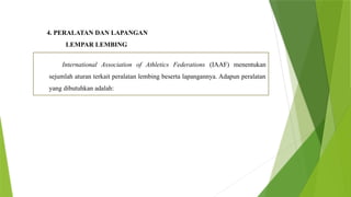 4. PERALATAN DAN LAPANGAN
LEMPAR LEMBING
International Association of Athletics Federations (IAAF) menentukan
sejumlah aturan terkait peralatan lembing beserta lapangannya. Adapun peralatan
yang dibutuhkan adalah:
 
