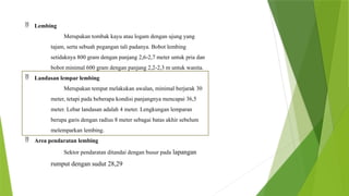  Lembing
Merupakan tombak kayu atau logam dengan ujung yang
tajam, serta sebuah pegangan tali padanya. Bobot lembing
setidaknya 800 gram dengan panjang 2,6-2,7 meter untuk pria dan
bobot minimal 600 gram dengan panjang 2,2-2,3 m untuk wanita.
 Landasan lempar lembing
Merupakan tempat melakukan awalan, minimal berjarak 30
meter, tetapi pada beberapa kondisi panjangnya mencapai 36,5
meter. Lebar landasan adalah 4 meter. Lengkungan lemparan
berupa garis dengan radius 8 meter sebagai batas akhir sebelum
melemparkan lembing.
 Area pendaratan lembing
Sektor pendaratan ditandai dengan busur pada lapangan
rumput dengan sudut 28,29
 