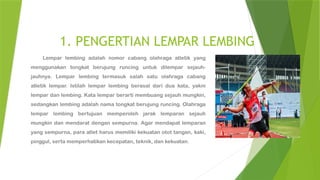 1. PENGERTIAN LEMPAR LEMBING
Lempar lembing adalah nomor cabang olahraga atletik yang
menggunakan tongkat berujung runcing untuk dilempar sejauh-
jauhnya. Lempar lembing termasuk salah satu olahraga cabang
atletik lempar. Istilah lempar lembing berasal dari dua kata, yakni
lempar dan lembing. Kata lempar berarti membuang sejauh mungkin,
sedangkan lembing adalah nama tongkat berujung runcing. Olahraga
lempar lembing bertujuan memperoleh jarak lemparan sejauh
mungkin dan mendarat dengan sempurna. Agar mendapat lemparan
yang sempurna, para atlet harus memiliki kekuatan otot tangan, kaki,
pinggul, serta memperhatikan kecepatan, teknik, dan kekuatan.
 