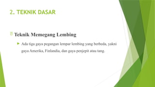 2. TEKNIK DASAR
 Teknik Memegang Lembing
 Ada tiga gaya pegangan lempar lembing yang berbeda, yakni
gaya Amerika, Finlandia, dan gaya penjepit atau tang.
 