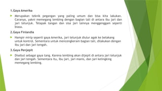 1.Gaya Amerika
 Merupakan teknik pegangan yang paling umum dan bisa kita lakukan.
Caranya, yakni memegang lembing dengan bagian tali di antara ibu jari dan
jari telunjuk. Telapak tangan dan sisa jari lainnya menggenggam seperti
biasa.
2.Gaya Finlandia
 Hampir mirip seperti gaya Amerika, jari telunjuk diulur agak ke belakang
untuk kontrol. Sementara untuk mencengkeram bagian tali, dilakukan dengan
ibu jari dan jari tengah.
3.Gaya Penjepit
 Disebut sebagai gaya tang. Karena lembing akan dijepit di antara jari telunjuk
dan jari tengah. Sementara itu, ibu jari, jari manis, dan jari kelingking
memegang lembing.
 