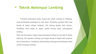  Teknik Melempar Lembing
Setelah meluruskan kedua lengan dan tubuh condong ke belakang,
tetap pertahankan pandangan ke arah target. Kemudian, gunakan kaki yang
berada di depan sebagai tumpuan, lalu dorong dengan kaki lainnya.
Pindahkan berat badan ke depan sambil bersiap untuk melemparkan
lembing.
Pada saat bersamaan, lengan yang memegang lembing ke atas dan ke depan
didorong, lalu lepaskan lembing saat tangan berada di depan kaki tumpuan
atau di puncaknya. Lemparkan sekuat-kuatnya dan jaga keseimbangan tubuh
setelah melempar lembing.
 