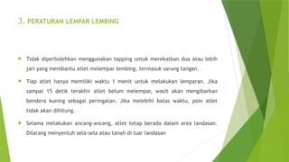 3. PERATURAN LEMPAR LEMBING
 Tidak diperbolehkan menggunakan tapping untuk merekatkan dua atau lebih
jari yang membantu atlet melempar lembing, termasuk sarung tangan.
 Tiap atlet hanya memiliki waktu 1 menit untuk melakukan lemparan. Jika
sampai 15 detik terakhir atlet belum melempar, wasit akan mengibarkan
bendera kuning sebagai peringatan. Jika melebihi batas waktu, poin atlet
tidak akan dihitung.
 Selama melakukan ancang-ancang, atlet tetap berada dalam area landasan.
Dilarang menyentuh sela-sela atau tanah di luar landasan
 