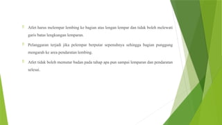  Atlet harus melempar lembing ke bagian atas lengan lempar dan tidak boleh melewati
garis batas lengkungan lemparan.
 Pelanggaran terjadi jika pelempar berputar sepenuhnya sehingga bagian punggung
mengarah ke area pendaratan lembing.
 Atlet tidak boleh memutar badan pada tahap apa pun sampai lemparan dan pendaratan
selesai.
 