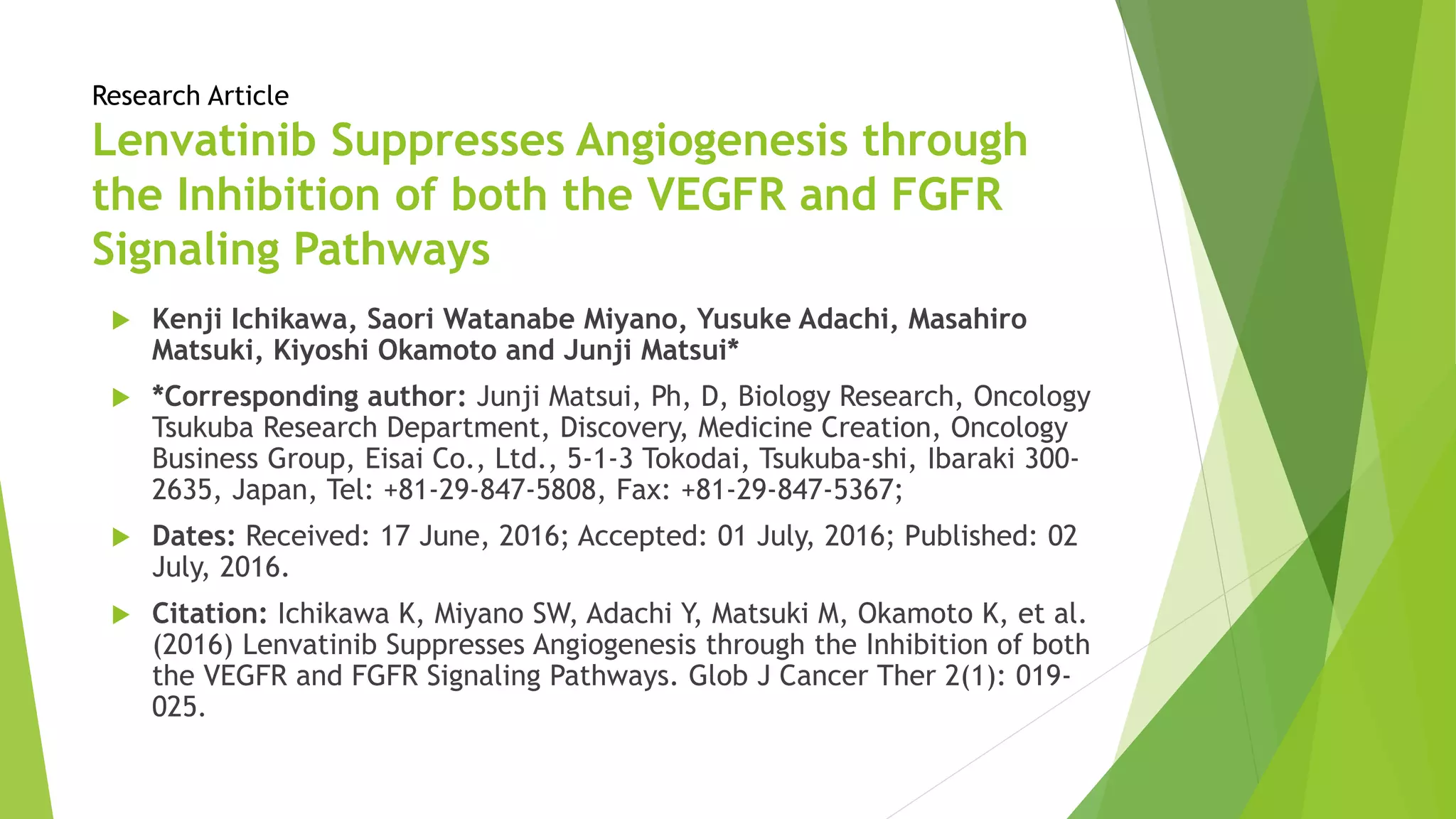 Research Article
Lenvatinib Suppresses Angiogenesis through
the Inhibition of both the VEGFR and FGFR
Signaling Pathways
 Kenji Ichikawa, Saori Watanabe Miyano, Yusuke Adachi, Masahiro
Matsuki, Kiyoshi Okamoto and Junji Matsui*
 *Corresponding author: Junji Matsui, Ph, D, Biology Research, Oncology
Tsukuba Research Department, Discovery, Medicine Creation, Oncology
Business Group, Eisai Co., Ltd., 5-1-3 Tokodai, Tsukuba-shi, Ibaraki 300-
2635, Japan, Tel: +81-29-847-5808, Fax: +81-29-847-5367;
 Dates: Received: 17 June, 2016; Accepted: 01 July, 2016; Published: 02
July, 2016.
 Citation: Ichikawa K, Miyano SW, Adachi Y, Matsuki M, Okamoto K, et al.
(2016) Lenvatinib Suppresses Angiogenesis through the Inhibition of both
the VEGFR and FGFR Signaling Pathways. Glob J Cancer Ther 2(1): 019-
025.
 