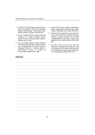 2. Cassidy JT, Petty RE. Systemic lupus erythema-
tosus. En: Cassidy JT, Petty RE. Textbook of
Pediatric Rheumatology. Third edition. Phila-
delphia, Saunders Company, 1995:323-364.
3. García-Consuegra Molina J. Lupus eritematoso
sistémico. En: Enrique González Pascual.
Manual Práctico de Reumatología Pediátrica.
Editorial mra SL, 1999.
4. García-Consuegra Molina J, Merino Muñoz R.
Lupus eritematoso sistémico. Esclerosis sistémi-
ca y Dermatomiositis. En Pascual Gomez E,
Rodriguez Valverde V, Carbonell Abello J,
Gomez-Reino Carnota JJ. Tratado de
Reumatología. Editorial Arán. 1998.
5. Lehman TJA. Current concepts in immunosup-
pressive drug therapy of systemic lupus erythe-
matosus. J Rheumatol 1992; (suppl 33)19:20-22.
6. Steinberg AD, Steinberg SC. Long-term preser-
vation of renal function in patients with lupus
nephritis receiving treatment that includes
cyclophosphamide versus those treated with
prednisone only. Arthritis Rheum 1991;34:945-
949.
7. Tan EM, Cohen AS, Fries JF, Masi AT,
McShane DJ, Rothfield NF, Schaller JG, Talal
N, Winchester RJ. The 1982 revised criteria for
the classification of systemic lupus erythemato-
sus. Arthritis Rheum 1982;25:1271-1277.
64
Protocolos diagnósticos y terapéuticos en pediatría
NOTAS
 