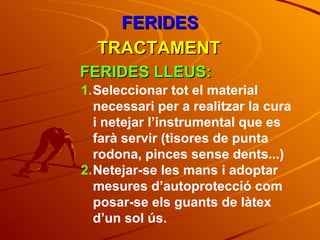 FERIDES TRACTAMENT FERIDES LLEUS: Seleccionar tot el material necessari per a realitzar la cura i netejar l’instrumental que es farà servir (tisores de punta rodona, pinces sense dents...) Netejar-se les mans i adoptar mesures d’autoprotecció com posar-se els guants de làtex d’un sol ús. 