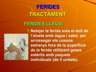 FERIDES TRACTAMENT FERIDES LLEUS: Netejar la ferida sota el doll de l’aixeta amb aigua i sabó, per arrossegar els cossos estranys fora de la superfície de la ferida utilitzant gases estèrils amb paquets individuals (de 5 unitats). 