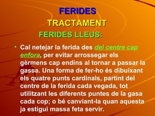 FERIDES TRACTAMENT FERIDES LLEUS: Cal netejar la ferida des  del centre cap enfora , per evitar arrossegar els gèrmens cap endins al tornar a passar la gassa. Una forma de fer-ho és dibuixant els quatre punts cardinals, partint del centre de la ferida cada vegada, tot utilitzant les diferents puntes de la gasa cada cop; o bé canviant-la quan aquesta ja estigui massa feta servir. 