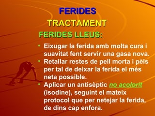 FERIDES TRACTAMENT FERIDES LLEUS: Eixugar la ferida amb molta cura i suavitat fent servir una gasa nova. Retallar restes de pell morta i pèls per tal de deixar la ferida el més neta possible. Aplicar un antisèptic  no acolorit  (isodine), seguint el mateix protocol que per netejar la ferida, de dins cap enfora. 
