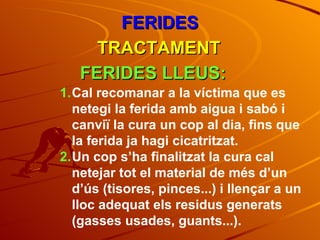 FERIDES TRACTAMENT FERIDES LLEUS: Cal recomanar a la víctima que es netegi la ferida amb aigua i sabó i canviï la cura un cop al dia, fins que la ferida ja hagi cicatritzat. Un cop s’ha finalitzat la cura cal netejar tot el material de més d’un d’ús (tisores, pinces...) i llençar a un lloc adequat els residus generats (gasses usades, guants...). 