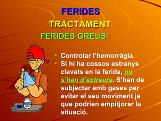 FERIDES TRACTAMENT FERIDES GREUS: Controlar l’hemorràgia. Si hi ha cossos estranys clavats en la ferida,  no s’han d’extreure . S’han de subjectar amb gases per evitar el seu moviment ja que podrien empitjorar la situació. 