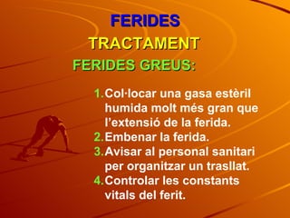 Col·locar una gasa estèril humida molt més gran que l’extensió de la ferida. Embenar la ferida. Avisar al personal sanitari per organitzar un trasllat. Controlar les constants vitals del ferit. FERIDES TRACTAMENT FERIDES GREUS: 