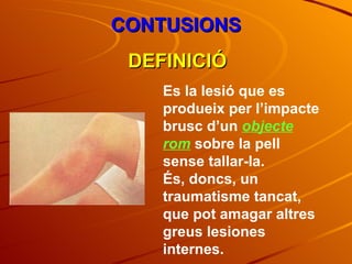 CONTUSIONS DEFINICIÓ Es la lesió que es produeix per l’impacte brusc d’un  objecte rom  sobre la pell sense tallar-la. És, doncs, un traumatisme tancat, que pot amagar altres greus lesiones internes. 