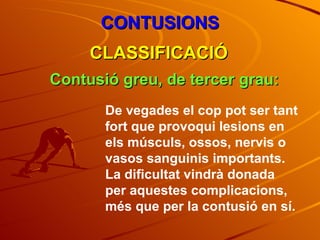 CONTUSIONS CLASSIFICACIÓ Contusió greu, de tercer grau: De vegades el cop pot ser tant fort que provoqui lesions en els músculs, ossos, nervis o vasos sanguinis importants. La dificultat vindrà donada per aquestes complicacions, més que per la contusió en sí. 