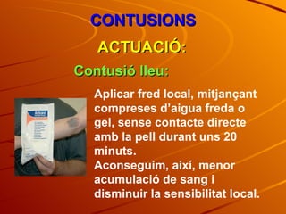CONTUSIONS ACTUACIÓ: Contusió lleu: Aplicar fred local, mitjançant compreses d’aigua freda o gel, sense contacte directe amb la pell durant uns 20 minuts. Aconseguim, així, menor acumulació de sang i disminuir la sensibilitat local.  